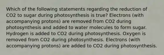 Which of the following statements regarding the reduction of CO2 to sugar during photosynthesis is true? Electrons (with accompanying protons) are removed from CO2 during photosynthesis and added to water molecules to form sugar. Hydrogen is added to CO2 during photosynthesis. Oxygen is removed from CO2 during photosynthesis. Electrons (with accompanying protons) are added to CO2 during photosynthesis.