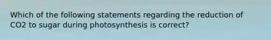 Which of the following statements regarding the reduction of CO2 to sugar during photosynthesis is correct?