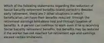 Which of the following statements regarding the reduction of Social Security retirement benefits is(are) correct? I. Besides early retirement, there are 2 other situations in which beneficiaries can have their benefits reduced: through the retirement earnings limitations test and through taxation of benefits. II. A person can continue to work even if he is receiving Social Security retirement benefits, but benefits may be reduced if the worker has not reached full retirement age and earnings exceed certain limitations.