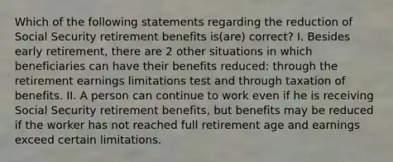 Which of the following statements regarding the reduction of Social Security retirement benefits is(are) correct? I. Besides early retirement, there are 2 other situations in which beneficiaries can have their benefits reduced: through the retirement earnings limitations test and through taxation of benefits. II. A person can continue to work even if he is receiving Social Security retirement benefits, but benefits may be reduced if the worker has not reached full retirement age and earnings exceed certain limitations.