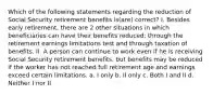 Which of the following statements regarding the reduction of Social Security retirement benefits is(are) correct? I. Besides early retirement, there are 2 other situations in which beneficiaries can have their benefits reduced: through the retirement earnings limitations test and through taxation of benefits. II. A person can continue to work even if he is receiving Social Security retirement benefits, but benefits may be reduced if the worker has not reached full retirement age and earnings exceed certain limitations. a. I only b. II only c. Both I and II d. Neither I nor II