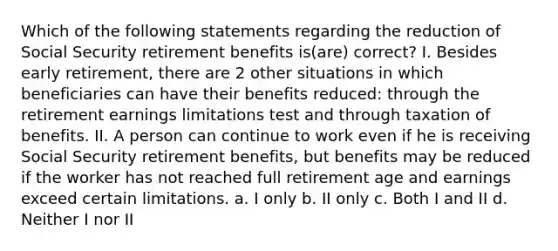 Which of the following statements regarding the reduction of Social Security retirement benefits is(are) correct? I. Besides early retirement, there are 2 other situations in which beneficiaries can have their benefits reduced: through the retirement earnings limitations test and through taxation of benefits. II. A person can continue to work even if he is receiving Social Security retirement benefits, but benefits may be reduced if the worker has not reached full retirement age and earnings exceed certain limitations. a. I only b. II only c. Both I and II d. Neither I nor II