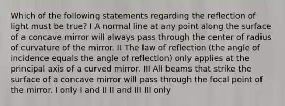 Which of the following statements regarding the reflection of light must be true? I A normal line at any point along the surface of a concave mirror will always pass through the center of radius of curvature of the mirror. II The law of reflection (the angle of incidence equals the angle of reflection) only applies at the principal axis of a curved mirror. III All beams that strike the surface of a concave mirror will pass through the focal point of the mirror. I only I and II II and III III only