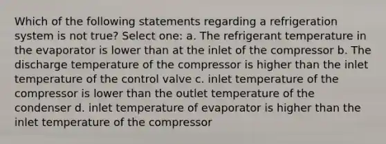 Which of the following statements regarding a refrigeration system is not true? Select one: a. The refrigerant temperature in the evaporator is lower than at the inlet of the compressor b. The discharge temperature of the compressor is higher than the inlet temperature of the control valve c. inlet temperature of the compressor is lower than the outlet temperature of the condenser d. inlet temperature of evaporator is higher than the inlet temperature of the compressor