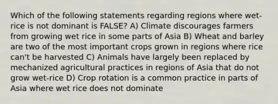 Which of the following statements regarding regions where wet-rice is not dominant is FALSE? A) Climate discourages farmers from growing wet rice in some parts of Asia B) Wheat and barley are two of the most important crops grown in regions where rice can't be harvested C) Animals have largely been replaced by mechanized agricultural practices in regions of Asia that do not grow wet-rice D) Crop rotation is a common practice in parts of Asia where wet rice does not dominate