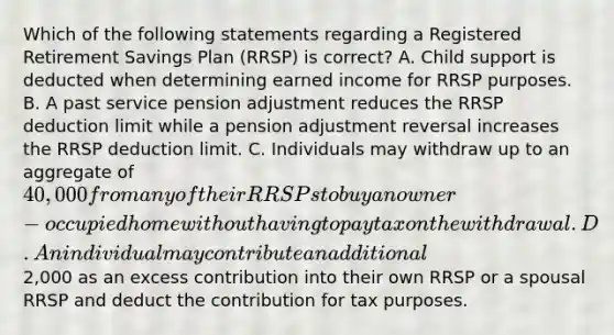 Which of the following statements regarding a Registered Retirement Savings Plan (RRSP) is correct? A. Child support is deducted when determining earned income for RRSP purposes. B. A past service pension adjustment reduces the RRSP deduction limit while a pension adjustment reversal increases the RRSP deduction limit. C. Individuals may withdraw up to an aggregate of 40,000 from any of their RRSPs to buy an owner-occupied home without having to pay tax on the withdrawal. D. An individual may contribute an additional2,000 as an excess contribution into their own RRSP or a spousal RRSP and deduct the contribution for tax purposes.