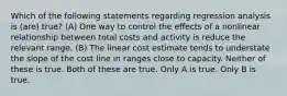 Which of the following statements regarding regression analysis is (are) true? (A) One way to control the effects of a nonlinear relationship between total costs and activity is reduce the relevant range. (B) The linear cost estimate tends to understate the slope of the cost line in ranges close to capacity. Neither of these is true. Both of these are true. Only A is true. Only B is true.