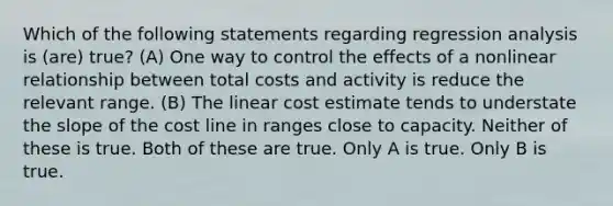 Which of the following statements regarding regression analysis is (are) true? (A) One way to control the effects of a nonlinear relationship between total costs and activity is reduce the relevant range. (B) The linear cost estimate tends to understate the slope of the cost line in ranges close to capacity. Neither of these is true. Both of these are true. Only A is true. Only B is true.