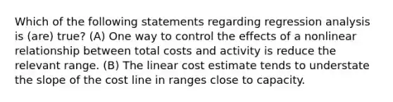 Which of the following statements regarding regression analysis is (are) true? (A) One way to control the effects of a nonlinear relationship between total costs and activity is reduce the relevant range. (B) The linear cost estimate tends to understate the slope of the cost line in ranges close to capacity.