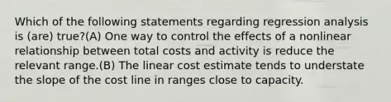 Which of the following statements regarding regression analysis is (are) true?(A) One way to control the effects of a nonlinear relationship between total costs and activity is reduce the relevant range.(B) The linear cost estimate tends to understate the slope of the cost line in ranges close to capacity.