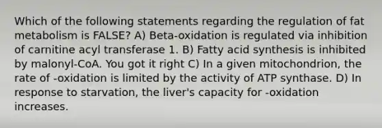 Which of the following statements regarding the regulation of fat metabolism is FALSE? A) Beta-oxidation is regulated via inhibition of carnitine acyl transferase 1. B) Fatty acid synthesis is inhibited by malonyl-CoA. You got it right C) In a given mitochondrion, the rate of -oxidation is limited by the activity of ATP synthase. D) In response to starvation, the liver's capacity for -oxidation increases.