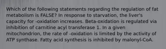 Which of the following statements regarding the regulation of fat metabolism is FALSE? In response to starvation, the liver's capacity for -oxidation increases. Beta-oxidation is regulated via inhibition of carnitine acyl transferase 1. In a given mitochondrion, the rate of -oxidation is limited by the activity of ATP synthase. Fatty acid synthesis is inhibited by malonyl-CoA.