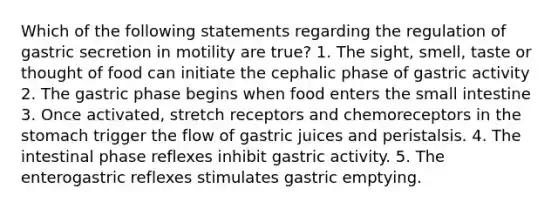 Which of the following statements regarding the regulation of gastric secretion in motility are true? 1. The sight, smell, taste or thought of food can initiate the cephalic phase of gastric activity 2. The gastric phase begins when food enters the small intestine 3. Once activated, stretch receptors and chemoreceptors in the stomach trigger the flow of gastric juices and peristalsis. 4. The intestinal phase reflexes inhibit gastric activity. 5. The enterogastric reflexes stimulates gastric emptying.