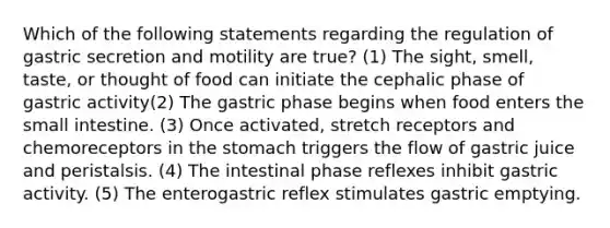 Which of the following statements regarding the regulation of gastric secretion and motility are true? (1) The sight, smell, taste, or thought of food can initiate the cephalic phase of gastric activity(2) The gastric phase begins when food enters the small intestine. (3) Once activated, stretch receptors and chemoreceptors in the stomach triggers the flow of gastric juice and peristalsis. (4) The intestinal phase reflexes inhibit gastric activity. (5) The enterogastric reflex stimulates gastric emptying.