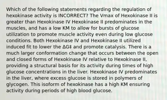 Which of the following statements regarding the regulation of hexokinase activity is INCORRECT? The Vmax of Hexokinase II is greater than Hexokinase IV Hexokinase II predominates in the muscles, and has a low KM to allow for bursts of glucose utilization to promote muscle activity even during low glucose conditions. Both Hexokinase IV and Hexokinase II utilized induced fit to lower the ΔG‡ and promote catalysis. There is a much larger conformation change that occurs between the open and closed forms of Hexokinase IV relative to Hexokinase II, providing a structural basis for its activity during times of high glucose concentrations in the liver. Hexokinase IV predominates in the liver, where excess glucose is stored in polymers of glycogen. This isoform of hexokinase has a high KM ensuring activity during periods of high blood glucose.