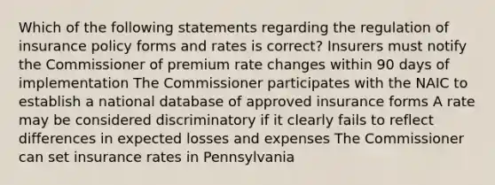 Which of the following statements regarding the regulation of insurance policy forms and rates is correct? Insurers must notify the Commissioner of premium rate changes within 90 days of implementation The Commissioner participates with the NAIC to establish a national database of approved insurance forms A rate may be considered discriminatory if it clearly fails to reflect differences in expected losses and expenses The Commissioner can set insurance rates in Pennsylvania