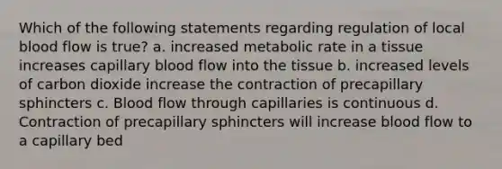 Which of the following statements regarding regulation of local blood flow is true? a. increased metabolic rate in a tissue increases capillary blood flow into the tissue b. increased levels of carbon dioxide increase the contraction of precapillary sphincters c. Blood flow through capillaries is continuous d. Contraction of precapillary sphincters will increase blood flow to a capillary bed