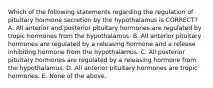 Which of the following statements regarding the regulation of pituitary hormone secretion by the hypothalamus is CORRECT? A. All anterior and posterior pituitary hormones are regulated by tropic hormones from the hypothalamus. B. All anterior pituitary hormones are regulated by a releasing hormone and a release inhibiting hormone from the hypothalamus. C. All posterior pituitary hormones are regulated by a releasing hormone from the hypothalamus. D. All anterior pituitary hormones are tropic hormones. E. None of the above.