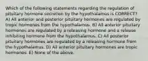 Which of the following statements regarding the regulation of pituitary hormone secretion by the hypothalamus is CORRECT? A) All anterior and posterior pituitary hormones are regulated by tropic hormones from the hypothalamus. B) All anterior pituitary hormones are regulated by a releasing hormone and a release inhibiting hormone from the hypothalamus. C) All posterior pituitary hormones are regulated by a releasing hormone from the hypothalamus. D) All anterior pituitary hormones are tropic hormones. E) None of the above.