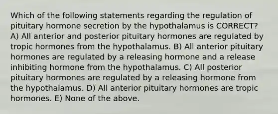 Which of the following statements regarding the regulation of pituitary hormone secretion by the hypothalamus is CORRECT? A) All anterior and posterior pituitary hormones are regulated by tropic hormones from the hypothalamus. B) All anterior pituitary hormones are regulated by a releasing hormone and a release inhibiting hormone from the hypothalamus. C) All posterior pituitary hormones are regulated by a releasing hormone from the hypothalamus. D) All anterior pituitary hormones are tropic hormones. E) None of the above.