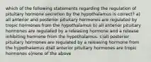 which of the following statements regarding the regulation of pituitary hormone secretion by the hypothalamus is correct? a) all anterior and posterior pituitary hormones are regulated by tropic hormones from the hypothalamus b) all anterior pituitary hormones are regulated by a releasing hormone and a release inhibiting hormone from the hypothalamus. c)all posterior pituitary hormones are regulated by a releasing hormone from the hypothalamus d)all anterior pituitary hormones are tropic hormones e)none of the above