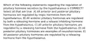 Which of the following statements regarding the regulation of pituitary hormone secretion by the hypothalamus is CORRECT? Select all that are true. A) All anterior and posterior pituitary hormones are regulated by tropic hormones from the hypothalamus. B) All anterior pituitary hormones are regulated by both a releasing hormone and a release inhibiting hormone from the hypothalamus. C) All anterior pituitary hormones are regulated by a releasing hormone from the hypothalamus. D) All posterior pituitary hormones are examples of neurohormones. E) All posterior pituitary hormones are regulated by a releasing hormone from the hypothalamus.