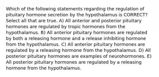 Which of the following statements regarding the regulation of pituitary hormone secretion by the hypothalamus is CORRECT? Select all that are true. A) All anterior and posterior pituitary hormones are regulated by tropic hormones from the hypothalamus. B) All anterior pituitary hormones are regulated by both a releasing hormone and a release inhibiting hormone from the hypothalamus. C) All anterior pituitary hormones are regulated by a releasing hormone from the hypothalamus. D) All posterior pituitary hormones are examples of neurohormones. E) All posterior pituitary hormones are regulated by a releasing hormone from the hypothalamus.