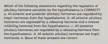 Which of the following statements regarding the regulation of pituitary hormone secretion by the hypothalamus is CORRECT? a. All anterior and posterior pituitary hormones are regulated by tropic hormones from the hypothalamus. b. All anterior pituitary hormones are regulated by a releasing hormone and a release inhibiting hormone from the hypothalamus. c. All posterior pituitary hormones are regulated by a releasing hormone from the hypothalamus. d. All anterior pituitary hormones are tropic hormones. e. None of these answers are correct.