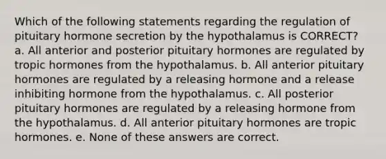 Which of the following statements regarding the regulation of pituitary hormone secretion by the hypothalamus is CORRECT? a. All anterior and posterior pituitary hormones are regulated by tropic hormones from the hypothalamus. b. All anterior pituitary hormones are regulated by a releasing hormone and a release inhibiting hormone from the hypothalamus. c. All posterior pituitary hormones are regulated by a releasing hormone from the hypothalamus. d. All anterior pituitary hormones are tropic hormones. e. None of these answers are correct.