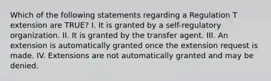 Which of the following statements regarding a Regulation T extension are TRUE? I. It is granted by a self-regulatory organization. II. It is granted by the transfer agent. III. An extension is automatically granted once the extension request is made. IV. Extensions are not automatically granted and may be denied.