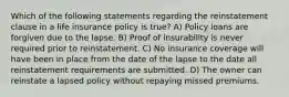 Which of the following statements regarding the reinstatement clause in a life insurance policy is true? A) Policy loans are forgiven due to the lapse. B) Proof of insurability is never required prior to reinstatement. C) No insurance coverage will have been in place from the date of the lapse to the date all reinstatement requirements are submitted. D) The owner can reinstate a lapsed policy without repaying missed premiums.