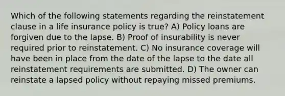 Which of the following statements regarding the reinstatement clause in a life insurance policy is true? A) Policy loans are forgiven due to the lapse. B) Proof of insurability is never required prior to reinstatement. C) No insurance coverage will have been in place from the date of the lapse to the date all reinstatement requirements are submitted. D) The owner can reinstate a lapsed policy without repaying missed premiums.