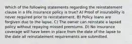 Which of the following statements regarding the reinstatement clause in a life insurance policy is true? A) Proof of insurability is never required prior to reinstatement. B) Policy loans are forgiven due to the lapse. C) The owner can reinstate a lapsed policy without repaying missed premiums. D) No insurance coverage will have been in place from the date of the lapse to the date all reinstatement requirements are submitted.