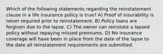 Which of the following statements regarding the reinstatement clause in a life insurance policy is true? A) Proof of insurability is never required prior to reinstatement. B) Policy loans are forgiven due to the lapse. C) The owner can reinstate a lapsed policy without repaying missed premiums. D) No insurance coverage will have been in place from the date of the lapse to the date all reinstatement requirements are submitted.