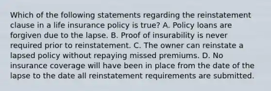 Which of the following statements regarding the reinstatement clause in a life insurance policy is true? A. Policy loans are forgiven due to the lapse. B. Proof of insurability is never required prior to reinstatement. C. The owner can reinstate a lapsed policy without repaying missed premiums. D. No insurance coverage will have been in place from the date of the lapse to the date all reinstatement requirements are submitted.