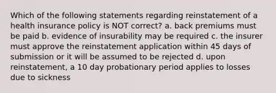 Which of the following statements regarding reinstatement of a health insurance policy is NOT correct? a. back premiums must be paid b. evidence of insurability may be required c. the insurer must approve the reinstatement application within 45 days of submission or it will be assumed to be rejected d. upon reinstatement, a 10 day probationary period applies to losses due to sickness