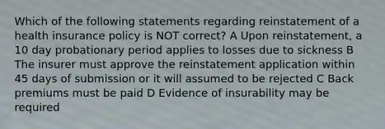 Which of the following statements regarding reinstatement of a health insurance policy is NOT correct? A Upon reinstatement, a 10 day probationary period applies to losses due to sickness B The insurer must approve the reinstatement application within 45 days of submission or it will assumed to be rejected C Back premiums must be paid D Evidence of insurability may be required