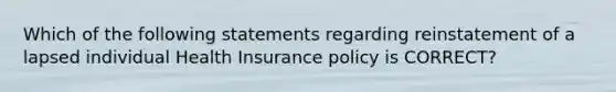 Which of the following statements regarding reinstatement of a lapsed individual Health Insurance policy is CORRECT?