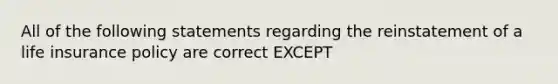 All of the following statements regarding the reinstatement of a life insurance policy are correct EXCEPT