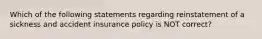 Which of the following statements regarding reinstatement of a sickness and accident insurance policy is NOT correct?