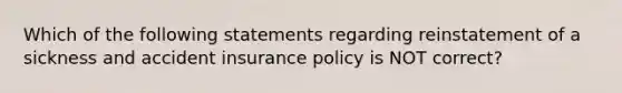 Which of the following statements regarding reinstatement of a sickness and accident insurance policy is NOT correct?