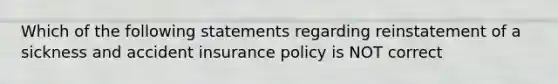 Which of the following statements regarding reinstatement of a sickness and accident insurance policy is NOT correct