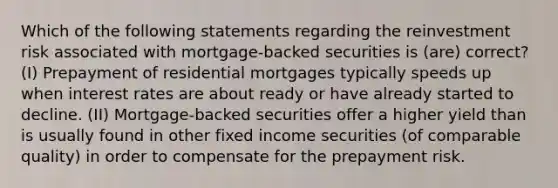 Which of the following statements regarding the reinvestment risk associated with mortgage-backed securities is (are) correct? (I) Prepayment of residential mortgages typically speeds up when interest rates are about ready or have already started to decline. (II) Mortgage-backed securities offer a higher yield than is usually found in other fixed income securities (of comparable quality) in order to compensate for the prepayment risk.