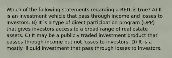 Which of the following statements regarding a REIT is true? A) It is an investment vehicle that pass through income and losses to investors. B) It is a type of direct participation program (DPP) that gives investors access to a broad range of real estate assets. C) It may be a publicly traded investment product that passes through income but not losses to investors. D) It is a mostly illiquid investment that pass through losses to investors.