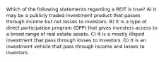 Which of the following statements regarding a REIT is true? A) It may be a publicly traded investment product that passes through income but not losses to investors. B) It is a type of direct participation program (DPP) that gives investors access to a broad range of real estate assets. C) It is a mostly illiquid investment that pass through losses to investors. D) It is an investment vehicle that pass through income and losses to investors.