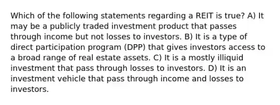 Which of the following statements regarding a REIT is true? A) It may be a publicly traded investment product that passes through income but not losses to investors. B) It is a type of direct participation program (DPP) that gives investors access to a broad range of real estate assets. C) It is a mostly illiquid investment that pass through losses to investors. D) It is an investment vehicle that pass through income and losses to investors.