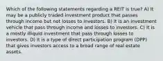 Which of the following statements regarding a REIT is true? A) It may be a publicly traded investment product that passes through income but not losses to investors. B) It is an investment vehicle that pass through income and losses to investors. C) It is a mostly illiquid investment that pass through losses to investors. D) It is a type of direct participation program (DPP) that gives investors access to a broad range of real estate assets.