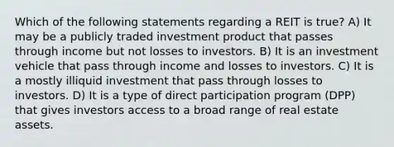 Which of the following statements regarding a REIT is true? A) It may be a publicly traded investment product that passes through income but not losses to investors. B) It is an investment vehicle that pass through income and losses to investors. C) It is a mostly illiquid investment that pass through losses to investors. D) It is a type of direct participation program (DPP) that gives investors access to a broad range of real estate assets.