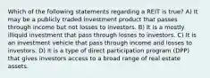 Which of the following statements regarding a REIT is true? A) It may be a publicly traded investment product that passes through income but not losses to investors. B) It is a mostly illiquid investment that pass through losses to investors. C) It is an investment vehicle that pass through income and losses to investors. D) It is a type of direct participation program (DPP) that gives investors access to a broad range of real estate assets.