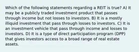 Which of the following statements regarding a REIT is true? A) It may be a publicly traded investment product that passes through income but not losses to investors. B) It is a mostly illiquid investment that pass through losses to investors. C) It is an investment vehicle that pass through income and losses to investors. D) It is a type of direct participation program (DPP) that gives investors access to a broad range of real estate assets.